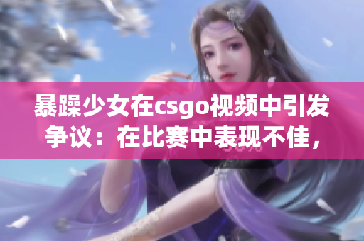 暴躁少女在csgo視頻中引發(fā)爭議：在比賽中表現(xiàn)不佳，引發(fā)玩家熱烈討論