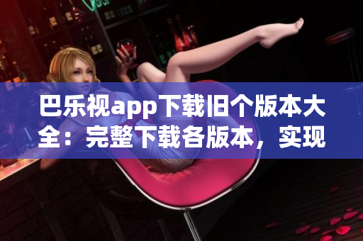 巴樂視app下載舊個(gè)版本大全：完整下載各版本，實(shí)現(xiàn)個(gè)性化選擇