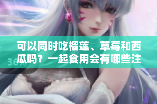 可以同時吃榴蓮、草莓和西瓜嗎？一起食用會有哪些注意事項？
