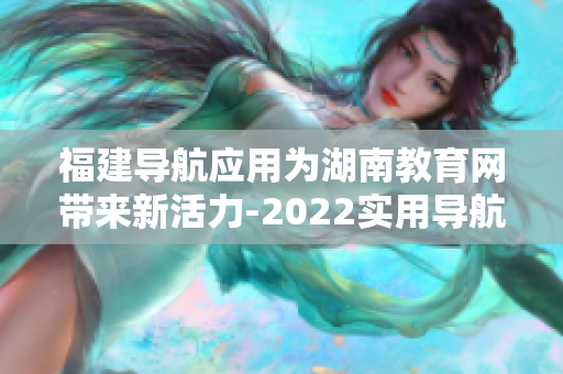 福建導航應用為湖南教育網帶來新活力-2022實用導航助力湖南教育網信息化發(fā)展
