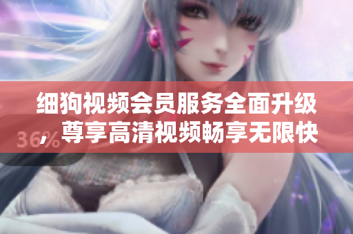 細(xì)狗視頻會(huì)員服務(wù)全面升級，尊享高清視頻暢享無限快感