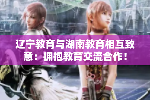遼寧教育與湖南教育相互致意：擁抱教育交流合作！