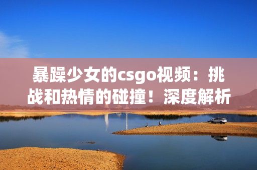 暴躁少女的csgo視頻：挑戰(zhàn)和熱情的碰撞！深度解析游戲技巧與情緒管理