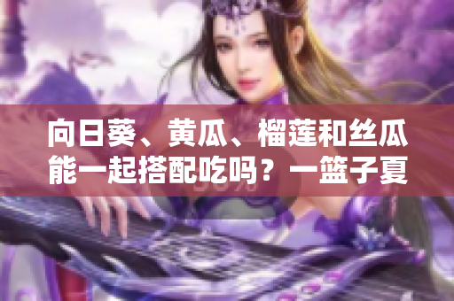 向日葵、黃瓜、榴蓮和絲瓜能一起搭配吃嗎？一籃子夏季蔬果的美妙組合