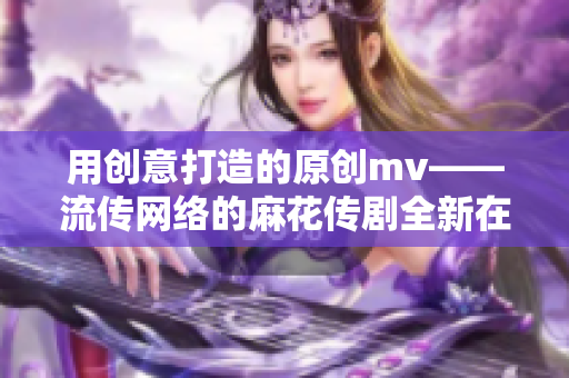 用創(chuàng)意打造的原創(chuàng)mv——流傳網(wǎng)絡(luò)的麻花傳劇全新在線播放，畫(huà)面精美引人入勝！
