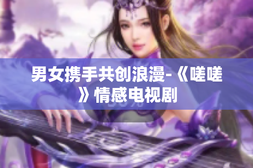 男女?dāng)y手共創(chuàng)浪漫-《嗟嗟》情感電視劇