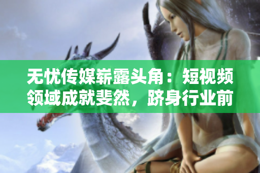 無(wú)憂傳媒嶄露頭角：短視頻領(lǐng)域成就斐然，躋身行業(yè)前列