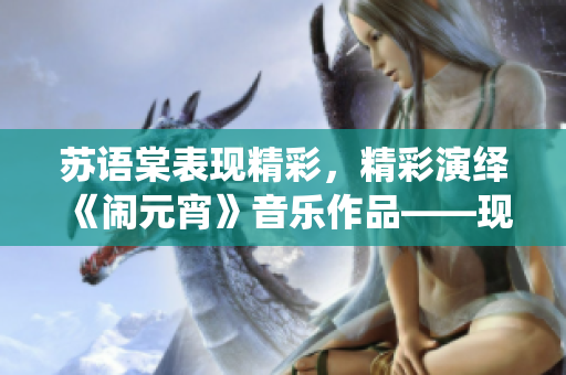 蘇語(yǔ)棠表現(xiàn)精彩，精彩演繹《鬧元宵》音樂(lè)作品——現(xiàn)已在線播放