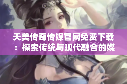 天美傳奇?zhèn)髅焦倬W(wǎng)免費(fèi)下載：探索傳統(tǒng)與現(xiàn)代融合的媒體魅力