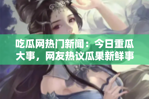 吃瓜網(wǎng)熱門新聞：今日重瓜大事，網(wǎng)友熱議瓜果新鮮事!