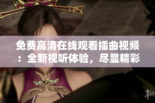 免費(fèi)高清在線觀看插曲視頻：全新視聽體驗(yàn)，盡顯精彩細(xì)節(jié)