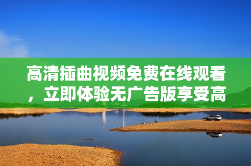 高清插曲視頻免費在線觀看，立即體驗無廣告版享受高品質視聽盛宴