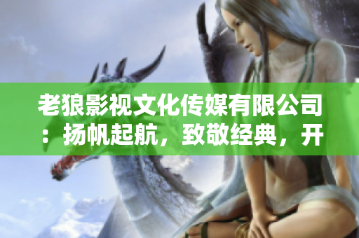 老狼影視文化傳媒有限公司：揚(yáng)帆起航，致敬經(jīng)典，開啟華語文化新篇章
