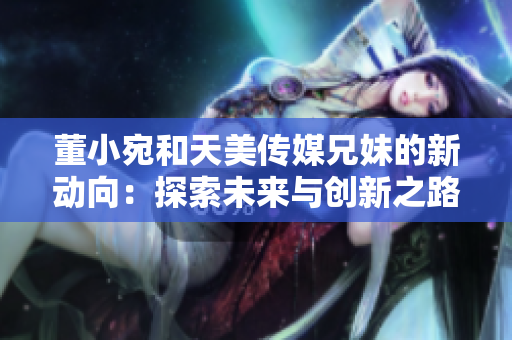 董小宛和天美傳媒兄妹的新動向：探索未來與創(chuàng)新之路