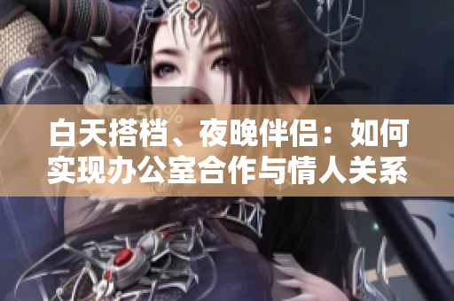 白天搭檔、夜晚伴侶：如何實現(xiàn)辦公室合作與情人關系共存