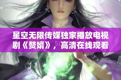 星空無限傳媒獨(dú)家播放電視劇《贅婿》，高清在線觀看享受最佳視聽體驗(yàn)