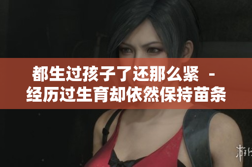 都生過孩子了還那么緊  - 經(jīng)歷過生育卻依然保持苗條身材，是如何做到的？