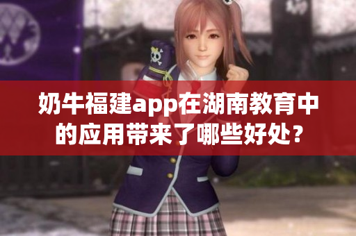 奶牛福建app在湖南教育中的應用帶來了哪些好處？