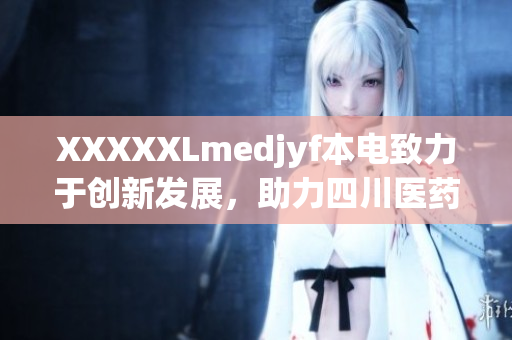 XXXXXLmedjyf本電致力于創(chuàng)新發(fā)展，助力四川醫(yī)藥產業(yè)蓬勃增長