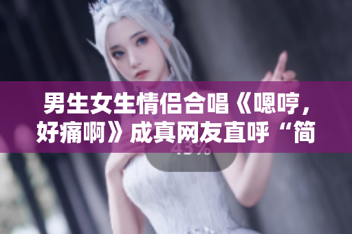 男生女生情侶合唱《嗯哼，好痛啊》成真網(wǎng)友直呼“簡直心疼”