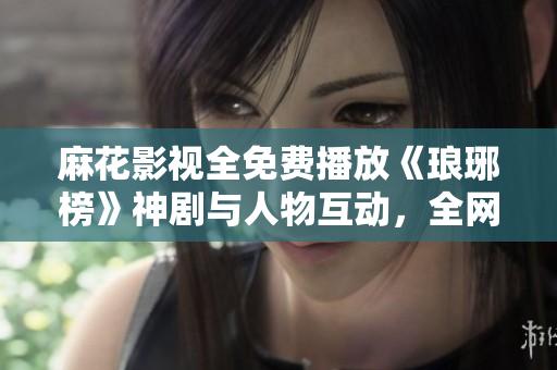 麻花影視全免費(fèi)播放《瑯琊榜》神劇與人物互動(dòng)，全網(wǎng)熱議！