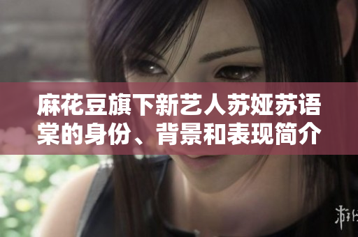 麻花豆旗下新藝人蘇婭蘇語棠的身份、背景和表現(xiàn)簡(jiǎn)介