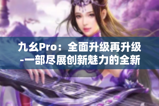 九幺Pro：全面升級再升級-一部盡展創(chuàng)新魅力的全新力作