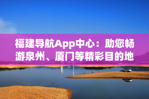 福建導(dǎo)航App中心：助您暢游泉州、廈門等精彩目的地