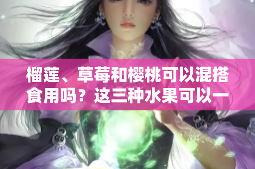 榴蓮、草莓和櫻桃可以混搭食用嗎？這三種水果可以一起食用嗎？混搭吃法是否利于健康？