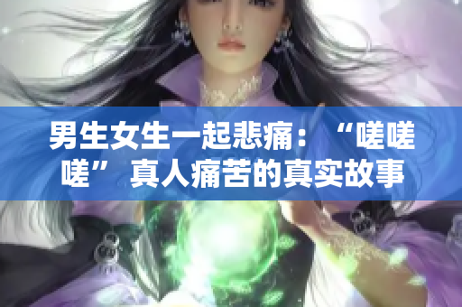 男生女生一起悲痛：“嗟嗟嗟” 真人痛苦的真實(shí)故事