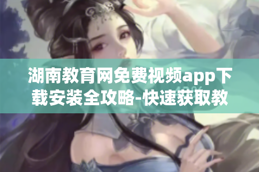 湖南教育網(wǎng)免費視頻app下載安裝全攻略-快速獲取教育資源,觀看教學(xué)視頻,滿足學(xué)習(xí)需求