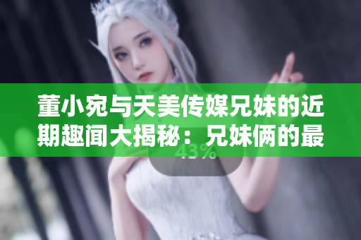 董小宛與天美傳媒兄妹的近期趣聞大揭秘：兄妹倆的最新活動(dòng)曝光