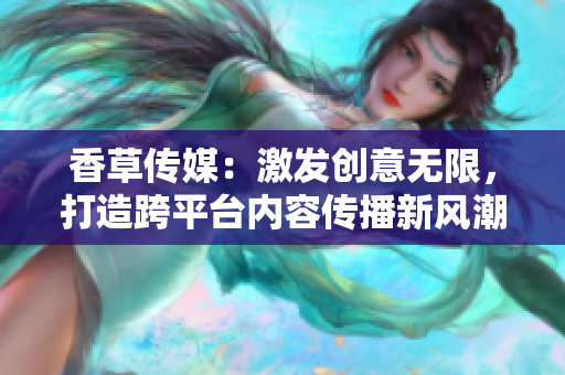 香草傳媒：激發(fā)創(chuàng)意無限，打造跨平臺內(nèi)容傳播新風(fēng)潮