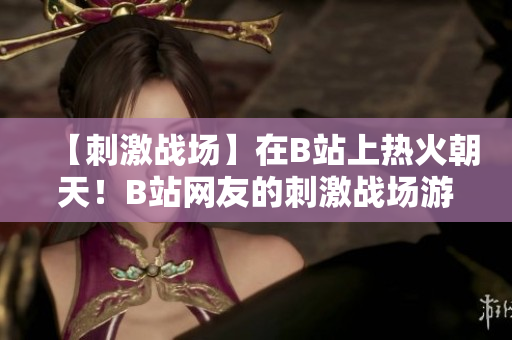 【刺激戰(zhàn)場(chǎng)】在B站上熱火朝天！B站網(wǎng)友的刺激戰(zhàn)場(chǎng)游戲精彩集錦欣賞【新鮮推薦】