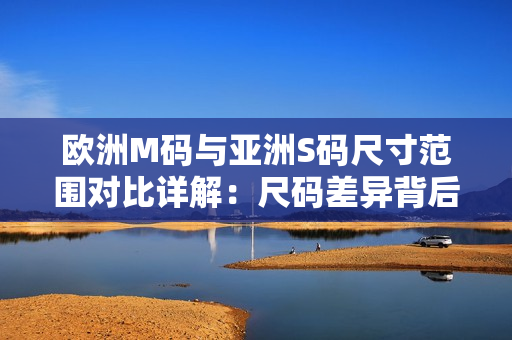 歐洲M碼與亞洲S碼尺寸范圍對(duì)比詳解：尺碼差異背后的穿著體驗(yàn)異同