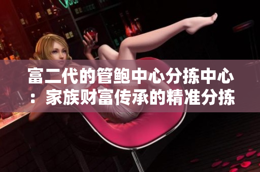 富二代的管鮑中心分揀中心：家族財(cái)富傳承的精準(zhǔn)分揀與精致管理