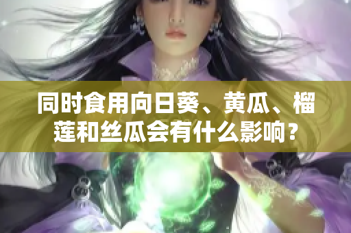 同時食用向日葵、黃瓜、榴蓮和絲瓜會有什么影響？