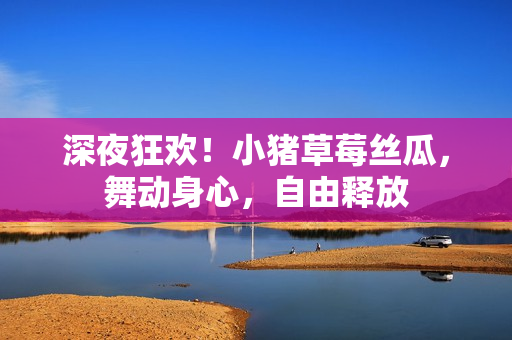 深夜狂歡！小豬草莓絲瓜，舞動身心，自由釋放