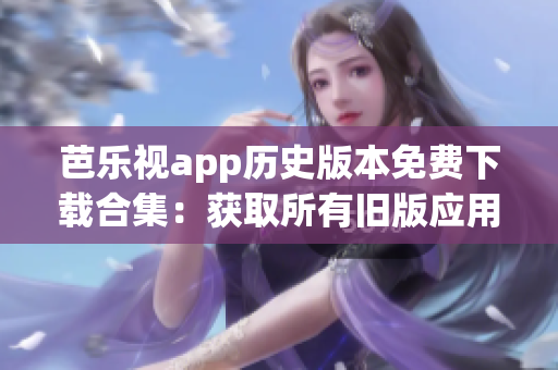 芭樂視app歷史版本免費下載合集：獲取所有舊版應用版本的完整指南