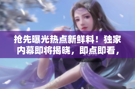 搶先曝光熱點新鮮料！獨家內(nèi)幕即將揭曉，即點即看，精彩不容錯過
