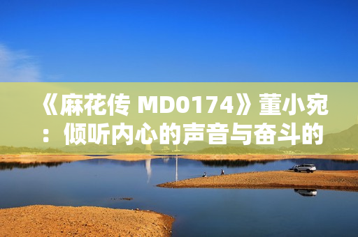 《麻花傳 MD0174》董小宛：傾聽內(nèi)心的聲音與奮斗的力量，敲響生命的華彩之門