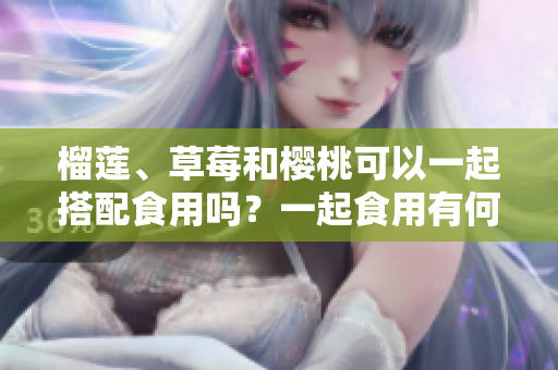 榴蓮、草莓和櫻桃可以一起搭配食用嗎？一起食用有何好處和注意事項？