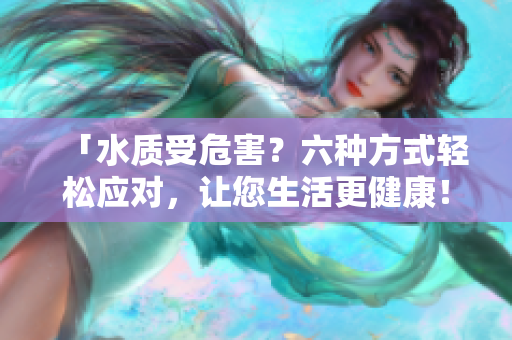 「水質(zhì)受危害？六種方式輕松應(yīng)對，讓您生活更健康！」