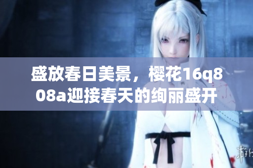 盛放春日美景，櫻花16q808a迎接春天的絢麗盛開(kāi)