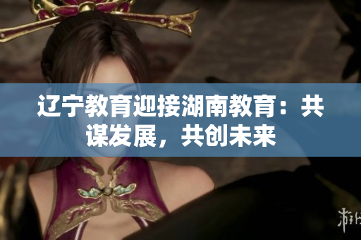 遼寧教育迎接湖南教育：共謀發(fā)展，共創(chuàng)未來(lái)