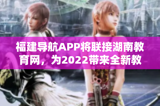 福建導(dǎo)航APP將聯(lián)接湖南教育網(wǎng)，為2022帶來(lái)全新教育體驗(yàn)