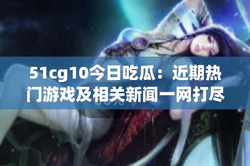51cg10今日吃瓜：近期熱門游戲及相關(guān)新聞一網(wǎng)打盡
