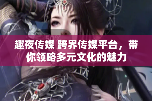 趣夜傳媒 跨界傳媒平臺，帶你領(lǐng)略多元文化的魅力
