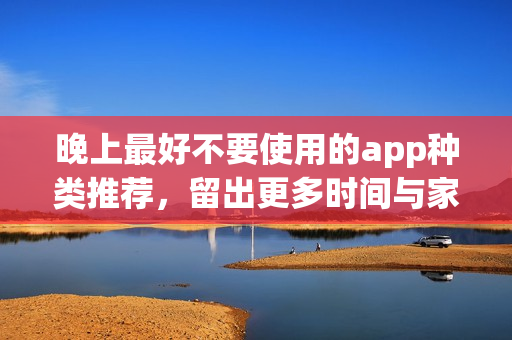 晚上最好不要使用的app種類(lèi)推薦，留出更多時(shí)間與家人共度歡樂(lè)時(shí)光