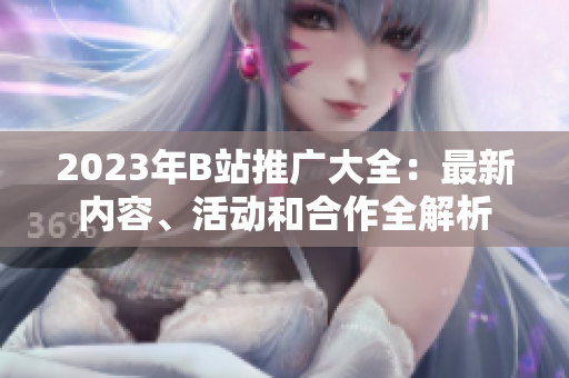 2023年B站推廣大全：最新內(nèi)容、活動和合作全解析